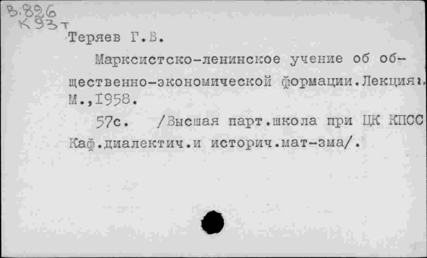 ﻿Теряев Г.В.
Марксистско-ленинское учение об общественно-экономической формации.Лекцияг М.,1958.
57с. /Высшая парт.школа при ЦК КПСС Каф.диалектич.и историч.мат-зма/.